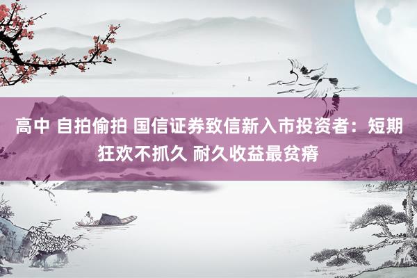 高中 自拍偷拍 国信证券致信新入市投资者：短期狂欢不抓久 耐久收益最贫瘠