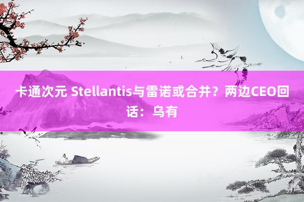 卡通次元 Stellantis与雷诺或合并？两边CEO回话：乌有