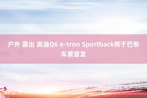 户外 露出 奥迪Q6 e-tron Sportback将于巴黎车展首发