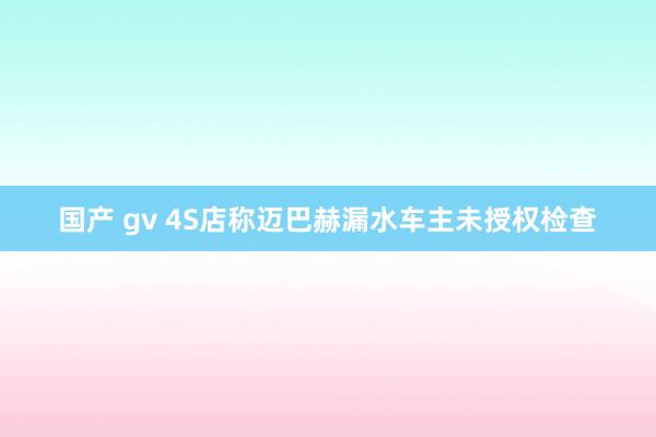 国产 gv 4S店称迈巴赫漏水车主未授权检查