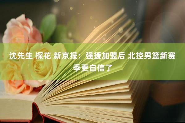 沈先生 探花 新京报：强援加盟后 北控男篮新赛季更自信了