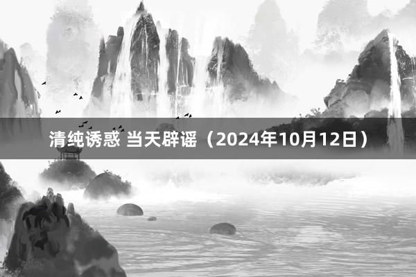 清纯诱惑 当天辟谣（2024年10月12日）