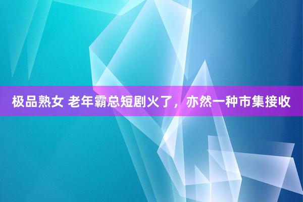 极品熟女 老年霸总短剧火了，亦然一种市集接收