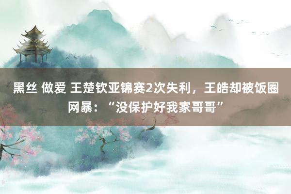 黑丝 做爱 王楚钦亚锦赛2次失利，王皓却被饭圈网暴：“没保护好我家哥哥”