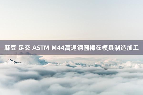 麻豆 足交 ASTM M44高速钢圆棒在模具制造加工