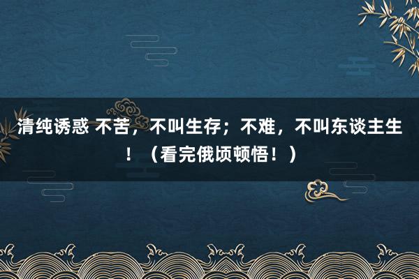 清纯诱惑 不苦，不叫生存；不难，不叫东谈主生！（看完俄顷顿悟！）