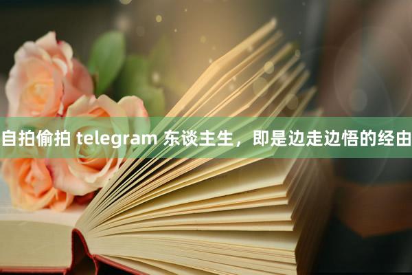 自拍偷拍 telegram 东谈主生，即是边走边悟的经由