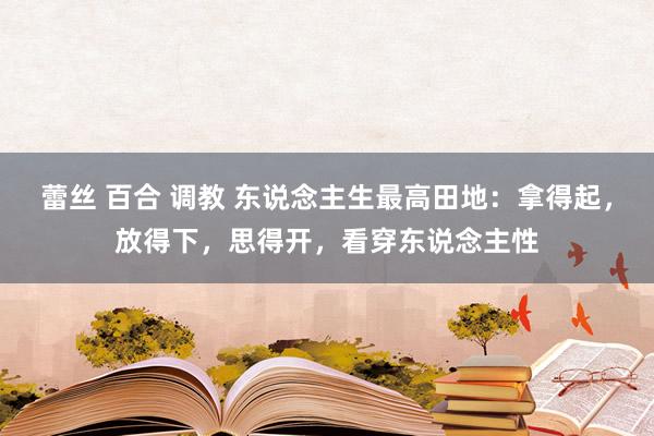 蕾丝 百合 调教 东说念主生最高田地：拿得起，放得下，思得开，看穿东说念主性