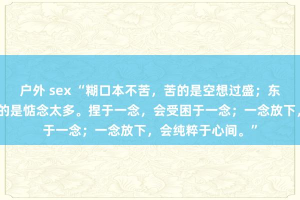 户外 sex “糊口本不苦，苦的是空想过盛；东谈主心本不累，累的是惦念太多。捏于一念，会受困于一念；一念放下，会纯粹于心间。”