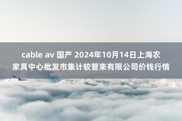 cable av 国产 2024年10月14日上海农家具中心批发市集计较管束有限公司价钱行情