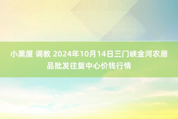 小黑屋 调教 2024年10月14日三门峡金河农居品批发往复中心价钱行情