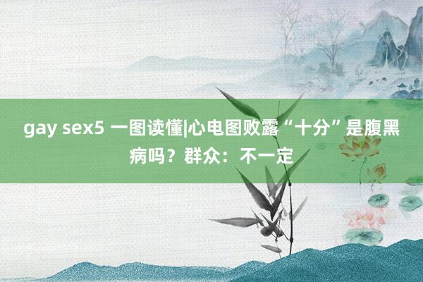 gay sex5 一图读懂|心电图败露“十分”是腹黑病吗？群众：不一定