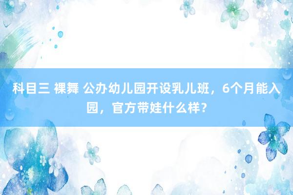 科目三 裸舞 公办幼儿园开设乳儿班，6个月能入园，官方带娃什么样？