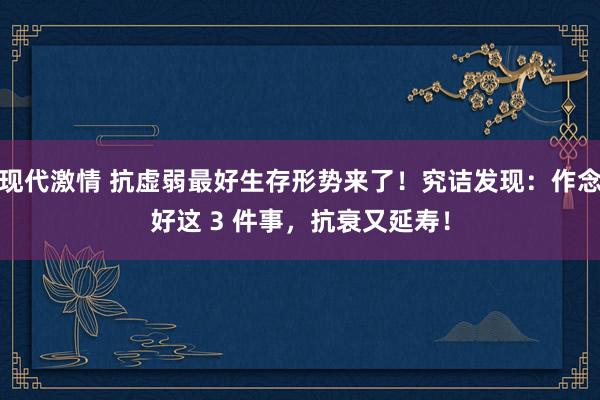 现代激情 抗虚弱最好生存形势来了！究诘发现：作念好这 3 件事，抗衰又延寿！