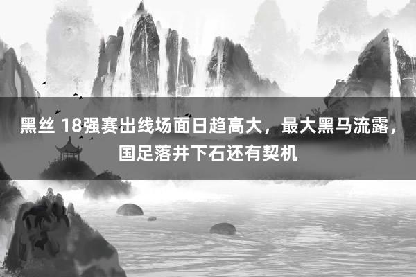 黑丝 18强赛出线场面日趋高大，最大黑马流露，国足落井下石还有契机