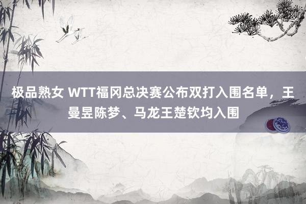 极品熟女 WTT福冈总决赛公布双打入围名单，王曼昱陈梦、马龙王楚钦均入围