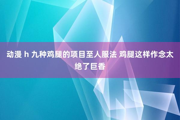 动漫 h 九种鸡腿的项目至人服法 鸡腿这样作念太绝了巨香