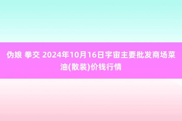 伪娘 拳交 2024年10月16日宇宙主要批发商场菜油(散装)价钱行情