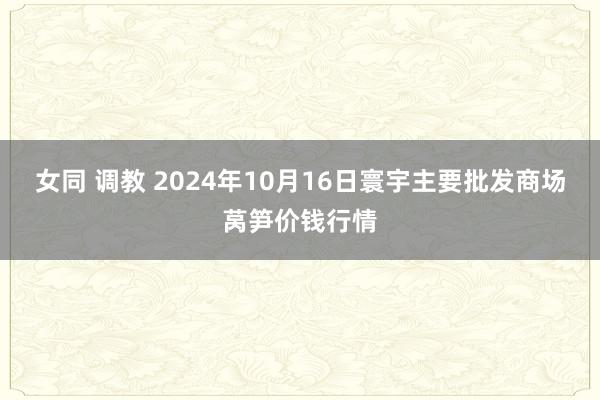 女同 调教 2024年10月16日寰宇主要批发商场莴笋价钱行情