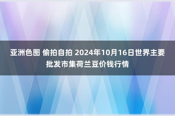 亚洲色图 偷拍自拍 2024年10月16日世界主要批发市集荷兰豆价钱行情