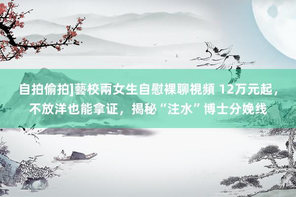 自拍偷拍]藝校兩女生自慰裸聊視頻 12万元起，不放洋也能拿证，揭秘“注水”博士分娩线