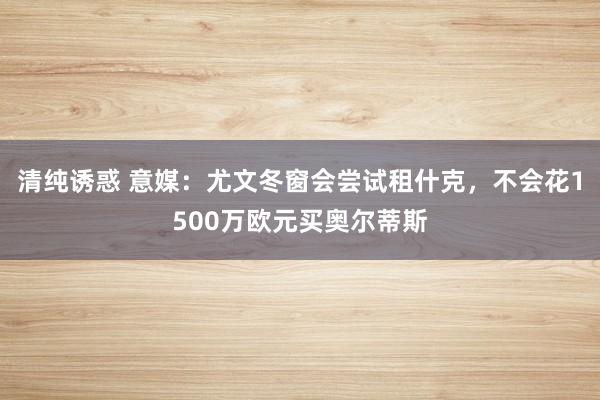 清纯诱惑 意媒：尤文冬窗会尝试租什克，不会花1500万欧元买奥尔蒂斯