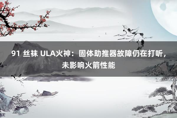 91 丝袜 ULA火神：固体助推器故障仍在打听，未影响火箭性能