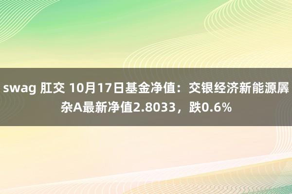 swag 肛交 10月17日基金净值：交银经济新能源羼杂A最新净值2.8033，跌0.6%