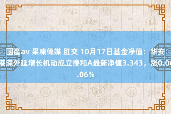 國產av 果凍傳媒 肛交 10月17日基金净值：华安沪港深外延增长机动成立搀和A最新净值3.343，涨0.06%