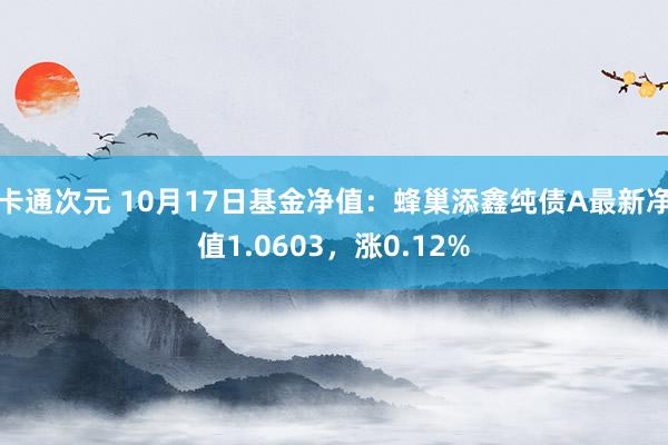 卡通次元 10月17日基金净值：蜂巢添鑫纯债A最新净值1.0603，涨0.12%