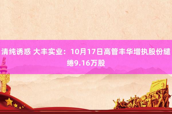 清纯诱惑 大丰实业：10月17日高管丰华增执股份缱绻9.16万股