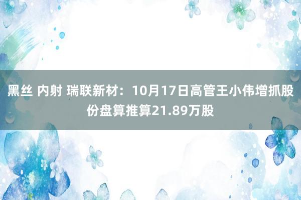 黑丝 内射 瑞联新材：10月17日高管王小伟增抓股份盘算推算21.89万股