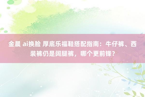 金晨 ai换脸 厚底乐福鞋搭配指南：牛仔裤、西装裤仍是阔腿裤，哪个更前锋？