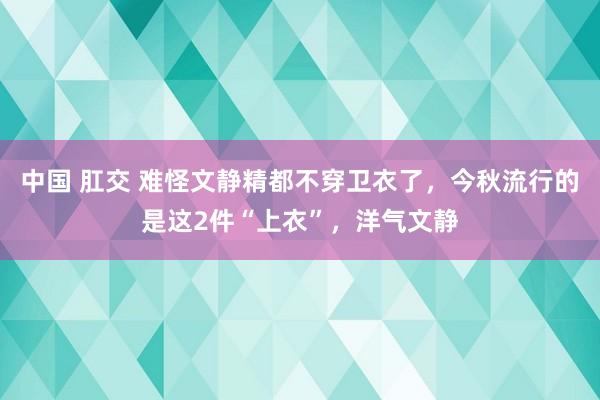 中国 肛交 难怪文静精都不穿卫衣了，今秋流行的是这2件“上衣”，洋气文静