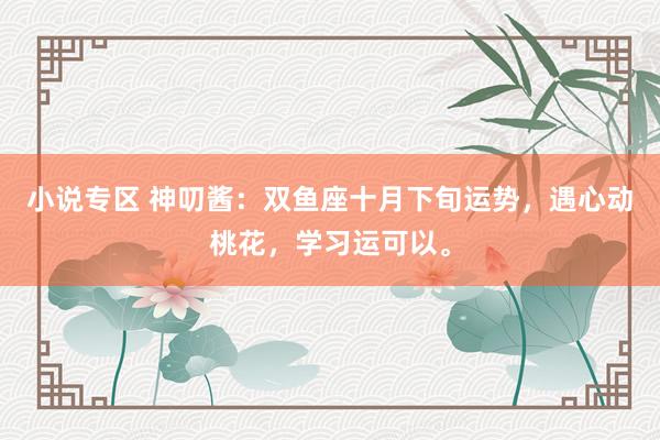 小说专区 神叨酱：双鱼座十月下旬运势，遇心动桃花，学习运可以。