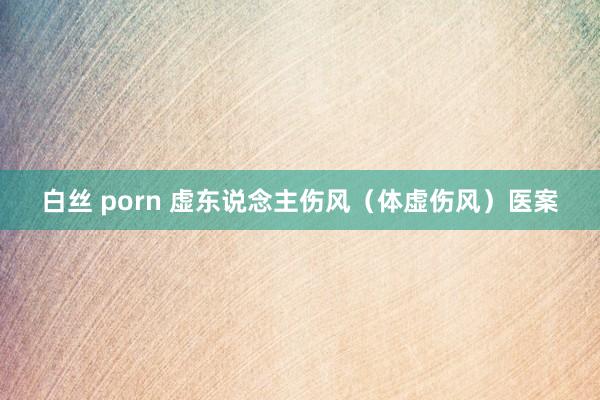 白丝 porn 虚东说念主伤风（体虚伤风）医案