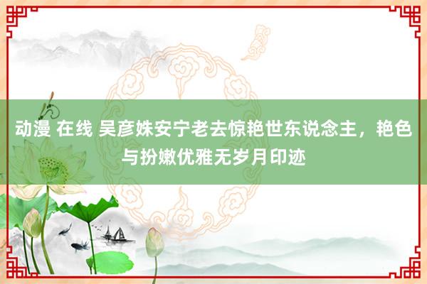 动漫 在线 吴彦姝安宁老去惊艳世东说念主，艳色与扮嫩优雅无岁月印迹