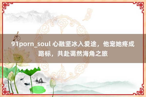 91porn_soul 心融坚冰入爱途，他宠她疼成路标，共赴蔼然海角之旅