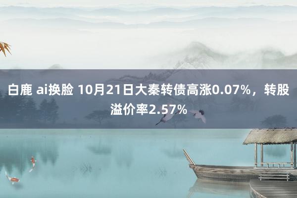 白鹿 ai换脸 10月21日大秦转债高涨0.07%，转股溢价率2.57%