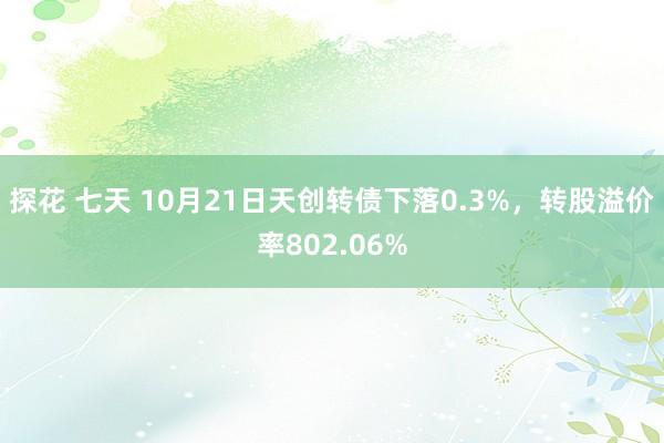 探花 七天 10月21日天创转债下落0.3%，转股溢价率802.06%