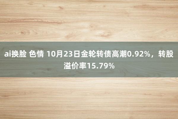 ai换脸 色情 10月23日金轮转债高潮0.92%，转股溢价率15.79%