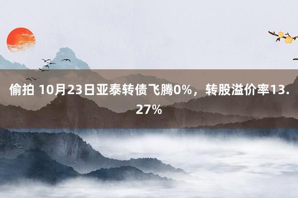 偷拍 10月23日亚泰转债飞腾0%，转股溢价率13.27%