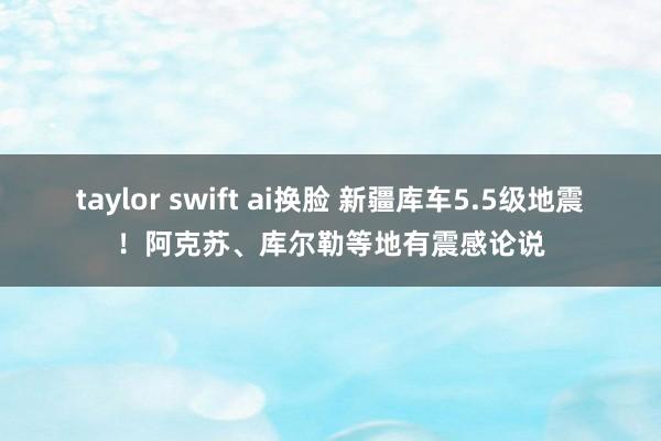 taylor swift ai换脸 新疆库车5.5级地震！阿克苏、库尔勒等地有震感论说