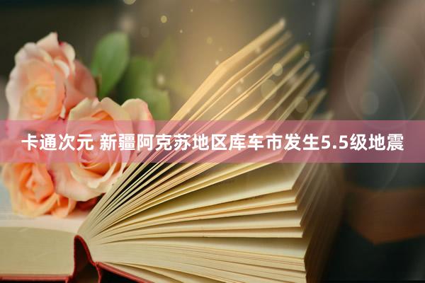 卡通次元 新疆阿克苏地区库车市发生5.5级地震