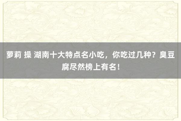 萝莉 操 湖南十大特点名小吃，你吃过几种？臭豆腐尽然榜上有名！