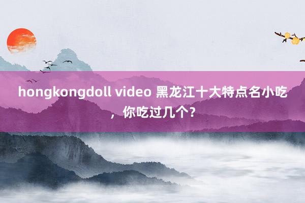 hongkongdoll video 黑龙江十大特点名小吃，你吃过几个？