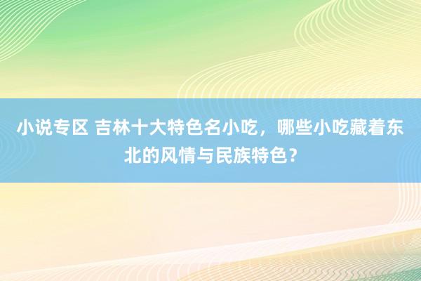 小说专区 吉林十大特色名小吃，哪些小吃藏着东北的风情与民族特色？