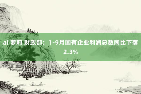 ai 萝莉 财政部：1-9月国有企业利润总数同比下落2.3%