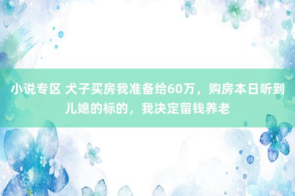 小说专区 犬子买房我准备给60万，购房本日听到儿媳的标的，我决定留钱养老