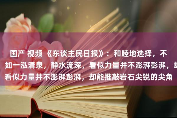 国产 视频 《东谈主民日报》：和睦地选择，不服地抖擞，矍铄地前行，如一泓清泉，静水流深，看似力量并不澎湃彭湃，却能推敲岩石尖锐的尖角